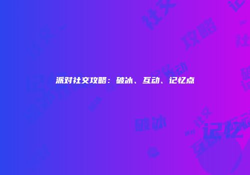 派对社交攻略：破冰、互动、记忆点
