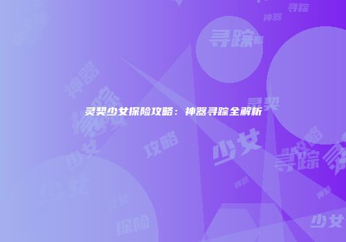 灵契少女探险攻略：神器寻踪全解析