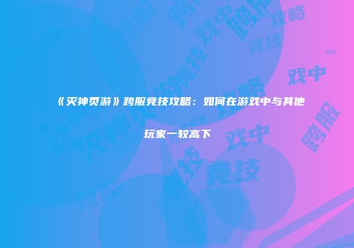 《灭神页游》跨服竞技攻略：如何在游戏中与其他玩家一较高下