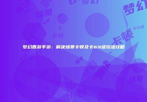 梦幻西游手游：解决场景卡顿及卡69级玩法攻略