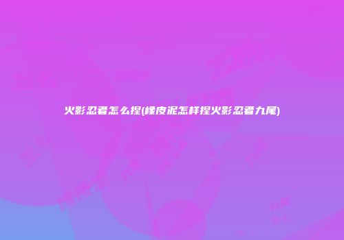 火影忍者怎么捏(橡皮泥怎样捏火影忍者九尾)