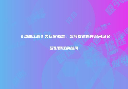 《热血江湖》男玩家必备：如何挑选既符合角色又吸引眼球的披风