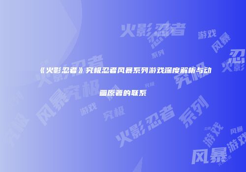《火影忍者》究极忍者风暴系列游戏深度解析与动画原著的联系