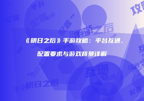 《明日之后》手游攻略：平台互通、配置要求与游戏背景详解