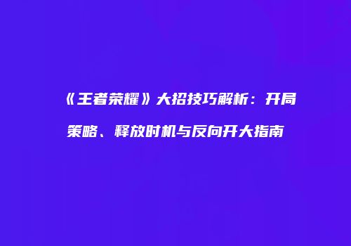 《王者荣耀》大招技巧解析：开局策略、释放时机与反向开大指南