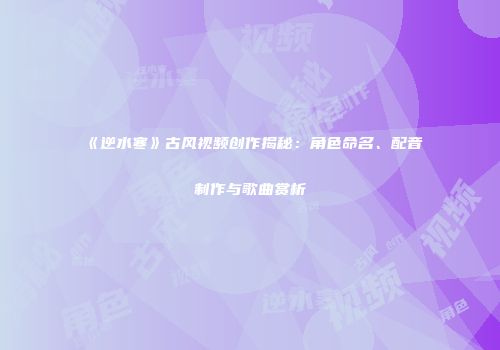 《逆水寒》古风视频创作揭秘：角色命名、配音制作与歌曲赏析