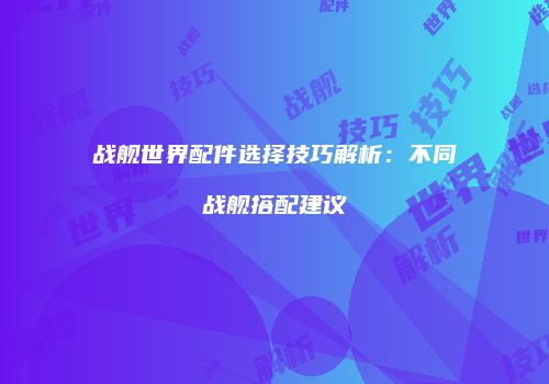 战舰世界配件选择技巧解析：不同战舰搭配建议