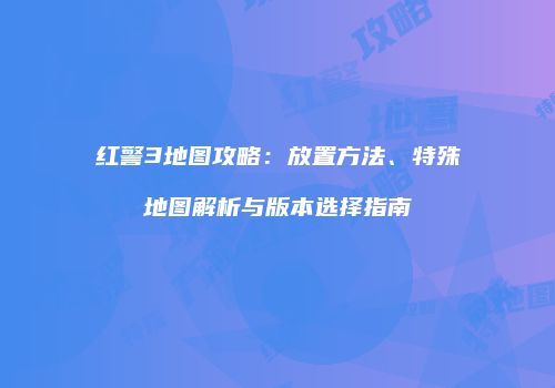 红警3地图攻略：放置方法、特殊地图解析与版本选择指南