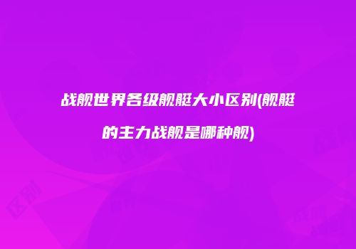 战舰世界各级舰艇大小区别(舰艇的主力战舰是哪种舰)