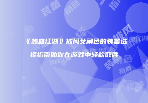 《热血江湖》披风女角色的装备选择指南助你在游戏中轻松取胜
