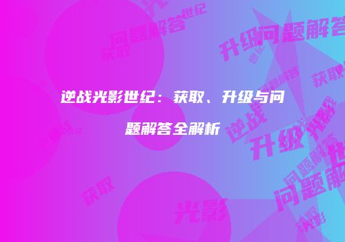 逆战光影世纪：获取、升级与问题解答全解析