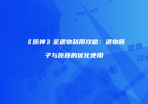 《原神》圣遗物利用攻略：遗物胚子与原胚的优化使用