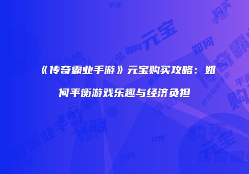 《传奇霸业手游》元宝购买攻略：如何平衡游戏乐趣与经济负担