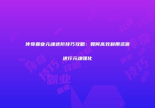 传奇霸业元魂进阶技巧攻略：如何高效利用资源进行元魂强化