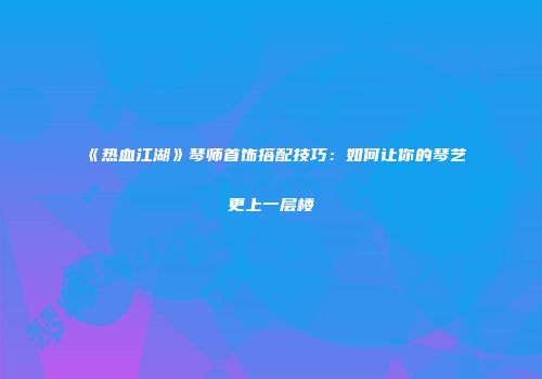 《热血江湖》琴师首饰搭配技巧：如何让你的琴艺更上一层楼