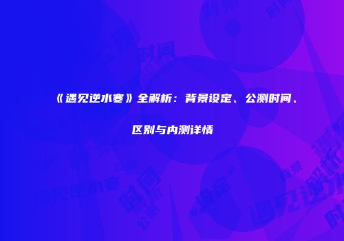 《遇见逆水寒》全解析：背景设定、公测时间、区别与内测详情