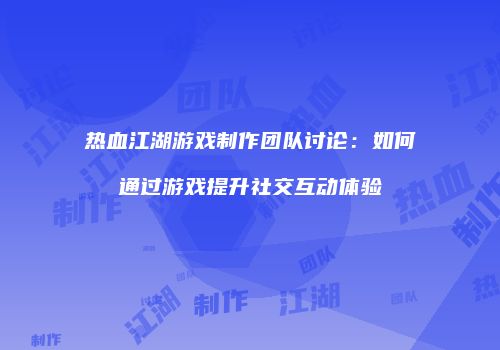 热血江湖游戏制作团队讨论:如何通过游戏提升社交互动体验