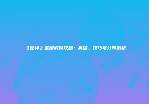 《原神》宝箱解锁攻略：类型、技巧与分布解析