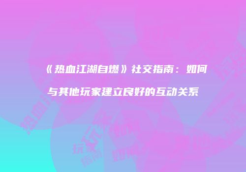 《热血江湖自燃》社交指南:如何与其他玩家建立良好的互动关系