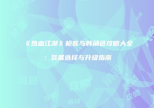 《热血江湖》枪客与韩角色攻略大全：装备选择与升级指南