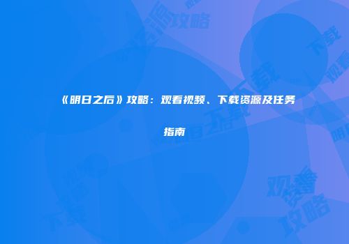 《明日之后》攻略：观看视频、下载资源及任务指南