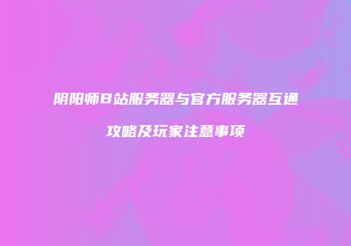 阴阳师B站服务器与官方服务器互通攻略及玩家注意事项