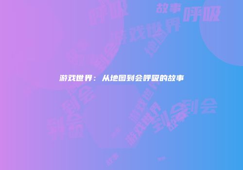 游戏世界：从地图到会呼吸的故事