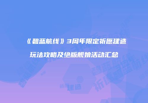 《碧蓝航线》3周年限定祈愿建造玩法攻略及绝版舰娘活动汇总