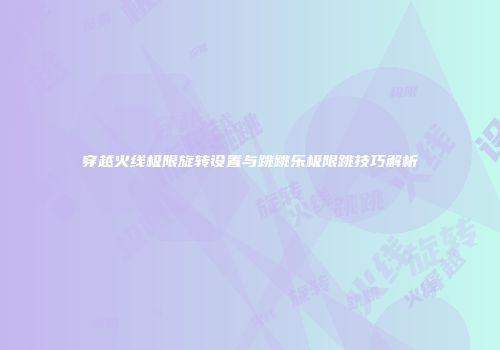 穿越火线极限旋转设置与跳跳乐极限跳技巧解析
