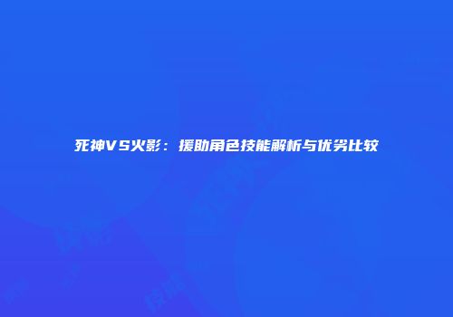 死神VS火影：援助角色技能解析与优劣比较