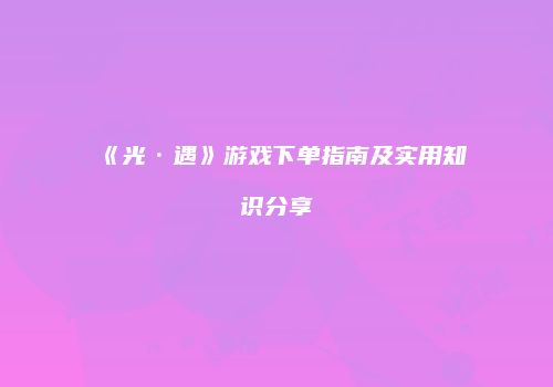 《光·遇》游戏下单指南及实用知识分享