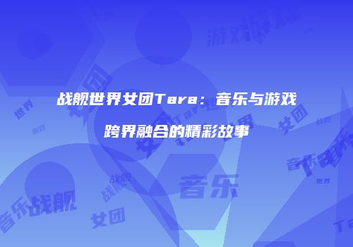 战舰世界女团Tara：音乐与游戏跨界融合的精彩故事