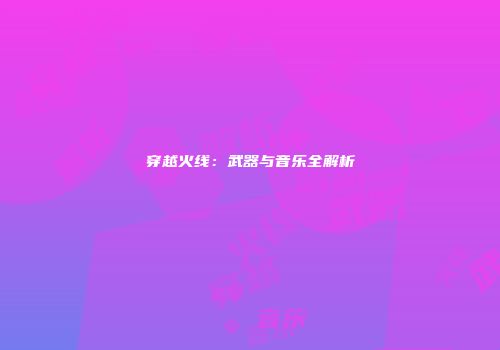 穿越火线：武器与音乐全解析
