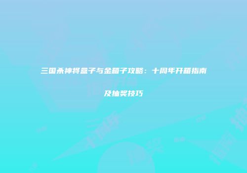 三国杀神将盒子与金箱子攻略：十周年开箱指南及抽奖技巧