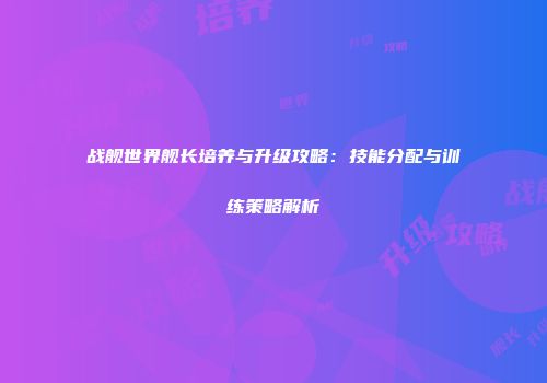 战舰世界舰长培养与升级攻略：技能分配与训练策略解析