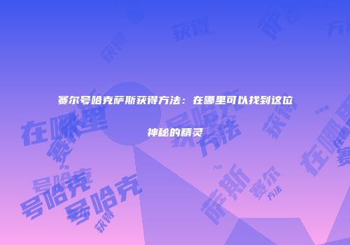赛尔号哈克萨斯获得方法：在哪里可以找到这位神秘的精灵