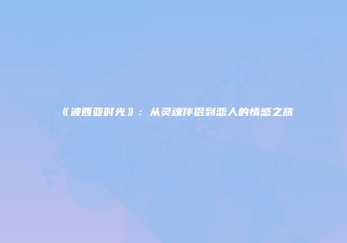 《波西亚时光》：从灵魂伴侣到恋人的情感之旅