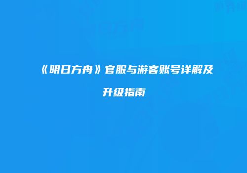 《明日方舟》官服与游客账号详解及升级指南
