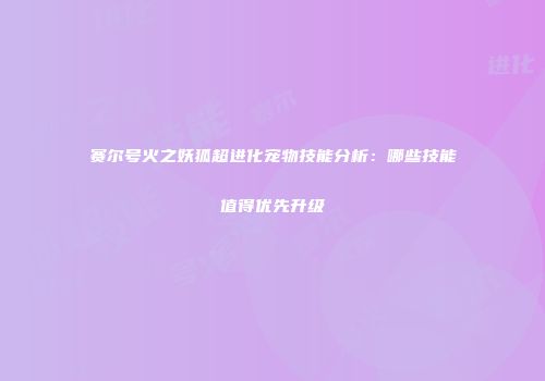 赛尔号火之妖狐超进化宠物技能分析：哪些技能值得优先升级