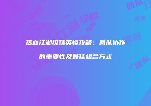 热血江湖级精英怪攻略：团队协作的重要性及最佳组合方式