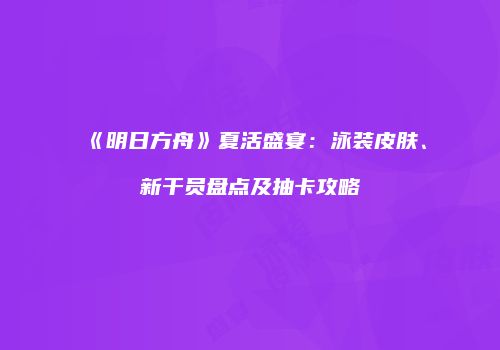 《明日方舟》夏活盛宴：泳装皮肤、新干员盘点及抽卡攻略