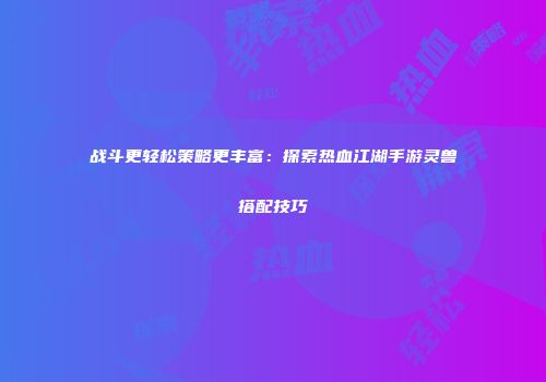 战斗更轻松策略更丰富：探索热血江湖手游灵兽搭配技巧