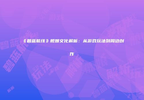《碧蓝航线》舰娘文化解析：从游戏玩法到周边创作