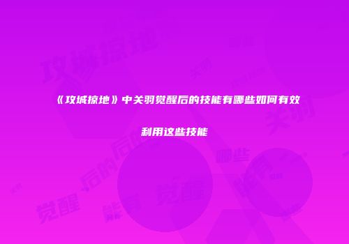 《攻城掠地》中关羽觉醒后的技能有哪些如何有效利用这些技能
