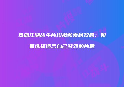 热血江湖战斗片段视频素材攻略：如何选择适合自己游戏的片段