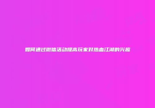 如何通过微信活动提高玩家对热血江湖的兴趣