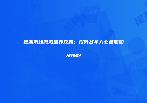碧蓝航线舰船培养攻略：提升战斗力必备舰船及搭配