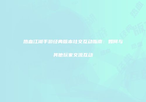 热血江湖手游经典版本社交互动指南：如何与其他玩家交流互动