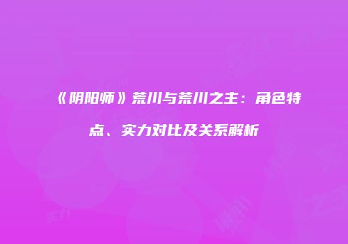 《阴阳师》荒川与荒川之主：角色特点、实力对比及关系解析