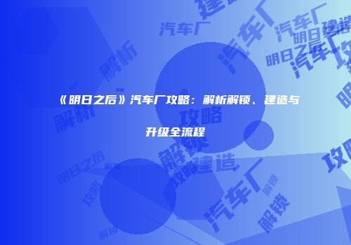 《明日之后》汽车厂攻略：解析解锁、建造与升级全流程